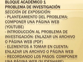 BLOQUE ACADÉMICO 1
PROBLEMA DE INVESTIGACIÓN
SECCIÓN DE EXPOSICIÓN:
- PLANTEAMIENTO DEL PROBLEMA:
COMPONER UNA PÁGINA WEB
(YOUTUBE)
- INTRODUCCIÓN AL PROBLEMA DE
INVESTIGACIÓN: ENLAZAR UN ARCHIVO
O PÁGINA WEB (PDF)
- ELEMENTOS A TOMAR EN CUENTA:
ENLAZAR UN ARCHIVO O PÁGINA WEB
- RECORDANDO LOS PASOS: COMPONER
 