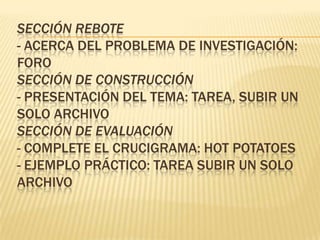 SECCIÓN REBOTE
- ACERCA DEL PROBLEMA DE INVESTIGACIÓN:
FORO
SECCIÓN DE CONSTRUCCIÓN
- PRESENTACIÓN DEL TEMA: TAREA, SUBIR UN
SOLO ARCHIVO
SECCIÓN DE EVALUACIÓN
- COMPLETE EL CRUCIGRAMA: HOT POTATOES
- EJEMPLO PRÁCTICO: TAREA SUBIR UN SOLO
ARCHIVO
 