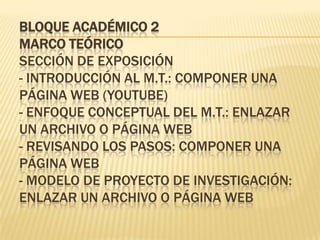 BLOQUE ACADÉMICO 2
MARCO TEÓRICO
SECCIÓN DE EXPOSICIÓN
- INTRODUCCIÓN AL M.T.: COMPONER UNA
PÁGINA WEB (YOUTUBE)
- ENFOQUE CONCEPTUAL DEL M.T.: ENLAZAR
UN ARCHIVO O PÁGINA WEB
- REVISANDO LOS PASOS: COMPONER UNA
PÁGINA WEB
- MODELO DE PROYECTO DE INVESTIGACIÓN:
ENLAZAR UN ARCHIVO O PÁGINA WEB
 
