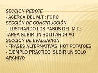 SECCIÓN REBOTE
- ACERCA DEL M.T.: FORO
SECCIÓN DE CONSTRUCCIÓN
- ILUSTRANDO LOS PASOS DEL M.T.:
TAREA SUBIR UN SOLO ARCHIVO
SECCIÓN DE EVALUACIÓN
- FRASES ALTERNATIVAS: HOT POTATOES
- EJEMPLO PRÁCTICO: SUBIR UN SOLO
ARCHIVO
 