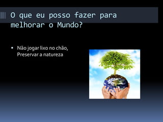 O que eu posso fazer para
melhorar o Mundo?
 Não jogar lixo no chão,
Preservar a natureza
 