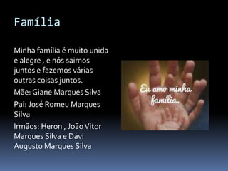 Família
Minha família é muito unida
e alegre , e nós saimos
juntos e fazemos várias
outras coisas juntos.
Mãe: Giane Marques Silva
Pai: José Romeu Marques
Silva
Irmãos: Heron , JoãoVitor
Marques Silva e Davi
Augusto Marques Silva
 