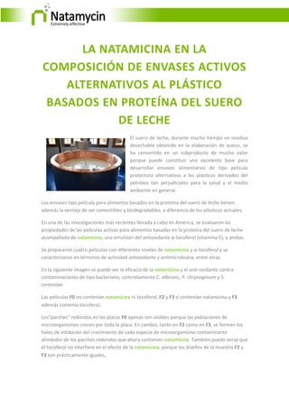 LA NATAMICINA EN LA
COMPOSICIÓN DE ENVASES ACTIVOS
ALTERNATIVOS AL PLÁSTICO
BASADOS EN PROTEÍNA DEL SUERO
DE LECHE
El suero de leche, durante mucho tiempo un residuo
desechable obtenido en la elaboración de queso, se
ha convertido en un subproducto de mucho valor
porque puede constituir una excelente base para
desarrollar envases alimentarios de tipo película
protectora alternativos a los plásticos derivados del
petróleo tan perjudiciales para la salud y el medio
ambiente en general.
Los envases tipo película para alimentos basados en la proteína del suero de leche tienen
además la ventaja de ser comestibles y biodegradables, a diferencia de los plásticos actuales.
En una de las investigaciones más recientes llevada a cabo en América, se evaluaron las
propiedades de las películas activas para alimentos basadas en la proteína del suero de leche
acompañada de natamicina, una emulsión del antioxidante α-tocoferol (vitamina E), y ambas.
Se prepararon cuatro películas con diferentes niveles de natamicina y α-tocoferol y se
caracterizaron en términos de actividad antioxidante y antimicrobiana, entre otras.
En la siguiente imagen se puede ver la eficacia de la natamicina y el anti-oxidante contra
contaminaciones de tipo bacteriano, concretamente C. albicans, P. chrysogenum y S.
cerevisiae.
Las películas F0 no contenían natamicina ni tocoferol, F2 y F3 sí contenían natamicina y F3
además contenía tocoferol.
Los“parches” redondos en las placas F0 apenas son visibles porque las poblaciones de
microorganismos crecen por toda la placa. En cambio, tanto en F2 como en F3, se forman los
halos de inhibición del crecimiento de cada especie de microorganismo contaminante
alrededor de los parches redondos que ahora contienen natamicina. También puede verse que
el tocoferol no interfiere en el efecto de la natamicina, porque los diseños de la muestra F2 y
F3 son prácticamente iguales.
 