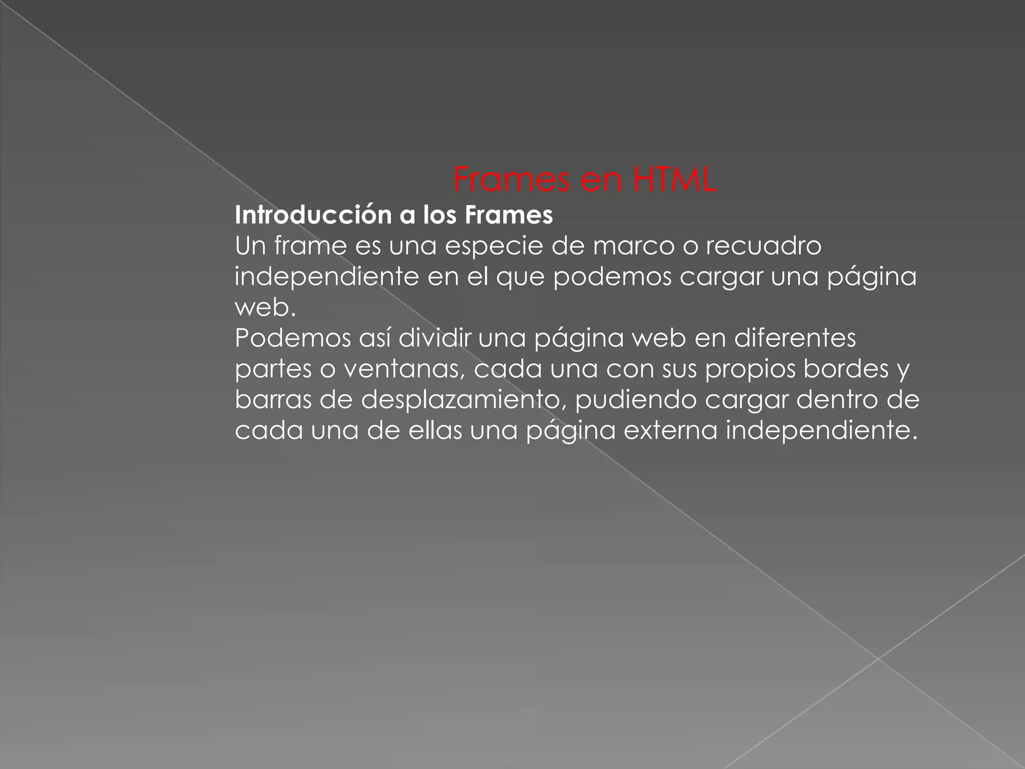 Frames en HTML
Introducción a los Frames
Un frame es una especie de marco o recuadro
independiente en el que podemos cargar una página
web.
Podemos así dividir una página web en diferentes
partes o ventanas, cada una con sus propios bordes y
barras de desplazamiento, pudiendo cargar dentro de
cada una de ellas una página externa independiente.