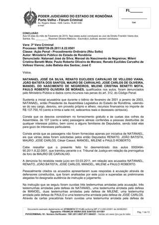 PODER JUDICIÁRIO DO ESTADO DE RONDÔNIA
Porto Velho - Fórum Criminal
Av. Rogério Weber, 1928, Centro, 76.801-030
e-mail:
Fl.______
_________________________
Cad.
Documento assinado digitalmente em 27/05/2015 17:11:43 conforme MP nº 2.200-2/2001 de 24/08/2001.
Signatário: FRANKLIN VIEIRA DOS SANTOS:1011561
PVH3CRIMINAL-18 - Número Verificador: 1501.2011.0027.8711.684221 - Validar em www.tjro.jus.br/adoc
Pág. 1 de 13
CONCLUSÃO
Aos 03 dias do mês de Fevereiro de 2015, faço estes autos conclusos ao Juiz de Direito Franklin Vieira dos
Santos. Eu, _________ Rosimar Oliveira Melocra - Escrivã(o) Judicial, escrevi conclusos.
Vara: 3ª Vara Criminal
Processo: 0002739-26.2011.8.22.0501
Classe: Ação Penal - Procedimento Ordinário (Réu Solto)
Autor: Ministério Público do Estado de Rondônia
Denunciado: Natanael José da Silva; Manoel do Nascimento de Negreiros; Mileni
Cristina Benetti Mota; Paulo Roberto Oliveira de Moraes; Renato Euclides Carvalho de
Velloso Vianna; João Batista dos Santos; José C
Vistos.
NATANAEL JOSÉ DA SILVA, RENATO EUCLIDES CARVALHO DE VELLOSO VIANA,
JOÃO BATISTA DOS SANTOS, MAURO DE CARVALHO, JOSÉ CARLOS DE OLIVEIRA,
MANOEL DO NASCIMENTO DE NEGREIROS, MILENE CRISTINA BENETTI MOTA,
PAULO ROBERTO OLIVEIRA DE MORAES, qualificados nos autos, foram denunciados
pelo Ministério Público e dados como incursos nas penas do art. 312, do Código Penal.
Sustenta a inicial acusatória que durante o biênio de fevereiro de 2001 a janeiro de 2003,
NATANAEL, então Presidente da Assembleia Legislativa do Estado de Rondônia, valendo-
se do seu cargo, desviou, em proveito próprio e alheio, recursos financeiros no importe de
R$ 137.700,16 (cento e trinta e sete mil, setecentos reais e dezesseis centavos).
Consta que os desvios consistiram no fornecimento gratuito e às custas dos cofres da
Assembleia, de 107 (cento e sete) passagens aéreas conferidas a pessoas destituídas de
qualquer interesse público, bem como a alguns familiares de Deputados, sendo total elas
para gozo de interesses particulares.
Consta ainda que as passagens não foram fornecidas apenas por iniciativa de NATANAEL,
eis que várias delas foram solicitadas pelos então Deputados RENATO, JOÃO BATISTA,
MAURO, JOSÉ CARLOS, César Cassol, MANOEL, MILENE e PAULO ROBERTO.
Cabe ressaltar que o presente feito foi desmembrado dos autos 0000494-
90.2011.8.22.0501, que tramitou perante o e. Tribunal de Justiça em relação da prerrogativa
de foro de MAURO DE CARVALHO.
A denúncia foi recebida neste juízo em 03.03.2011, em relação aos acusados NATANAEL,
RENATO, JOÃO BATISTA, JOSÉ CARLOS, MANOEL, MILENE e PAULO ROBERTO.
Pessoalmente citados os acusados apresentaram suas respostas à acusação através de
defensores constituídos, que foram analisadas por este juízo e superadas as preliminares
alegadas foi designada audiência de instrução e julgamento.
Na instrução que se seguiu foram ouvidas três testemunhas arroladas pela acusação, três
testemunhas arroladas pela defesa de NATANAEL, uma testemunha arrolada pela defesa
de MANOEL, duas testemunhas arroladas pela defesa de MILENE, uma testemunha
arrolada pela defesa de PAULO e uma testemunha arrolada pela defesa de JOSÉ CARLOS.
Através de cartas precatórias foram ouvidas uma testemunha arrolada pela defesa de
 