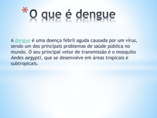 A dengue é uma doença febril aguda causada por um vírus,
sendo um dos principais problemas de saúde pública no
mundo. O seu principal vetor de transmissão é o mosquito
Aedes aegypti, que se desenvolve em áreas tropicais e
subtropicais.
*
 