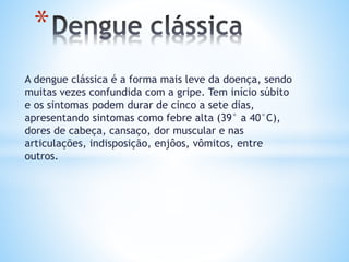 A dengue clássica é a forma mais leve da doença, sendo
muitas vezes confundida com a gripe. Tem início súbito
e os sintomas podem durar de cinco a sete dias,
apresentando sintomas como febre alta (39° a 40°C),
dores de cabeça, cansaço, dor muscular e nas
articulações, indisposição, enjôos, vômitos, entre
outros.
*
 