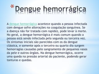 A dengue hemorrágica acontece quando a pessoa infectada
com dengue sofre alterações na coagulação sanguínea. Se
a doença não for tratada com rapidez, pode levar à morte.
No geral, a dengue hemorrágica é mais comum quando a
pessoa está sendo infectada pela segunda ou terceira vez.
Os sintomas iniciais são parecidos com os da dengue
clássica, e somente após o terceiro ou quarto dia surgem
hemorragias causadas pelo sangramento de pequenos vasos
da pele e outros órgãos. Na dengue hemorrágica, ocorre
uma queda na pressão arterial do paciente, podendo gerar
tonturas e quedas.
*
 