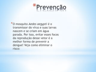 *
*O mosquito Aedes aegypti é o
transmissor do vírus e suas larvas
nascem e se criam em água
parada. Por isso, evitar esses focos
da reprodução desse vetor é a
melhor forma de prevenir a
dengue! Veja como eliminar o
risco:
 