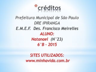 *
Prefeitura Municipal de São Paulo
DRE IPIRANGA
E.M.E.F. Des. Francisco Meirelles
ALUNO:
Natanael (N°23)
6°B – 2015
SITES UTILIZADOS:
www.minhavida.com.br
 