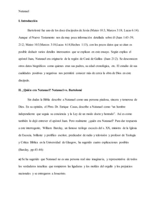 Natanael
I. Introducción
Bartolomé fue uno de los doce discípulos de Jesús (Mateo 10:3, Marcos 3:18, Lucas 6:14).
Aunque el Nuevo Testamento nos da muy poca información detallada sobre él (Juan 1:43-39;
21:2; Mateo 10:3;Marcos 3:18;Lucas 6:14;Hechos 1:13), con los pocos datos que se citan es
posible deducir varios detalles interesantes que se explican en este ensayo. Según explica el
apóstol Juan, Natanael era originario de la región de Caná de Galilea (Juan 21:2). Se desconocen
otros datos biográficos como quienes eran sus padres, su edad cronológica, etc. El estudio de sus
cualidades positivas y negativas nos permitirá conocer más de cerca la obra de Dios en este
discípulo.
II. ¿Quién era Natanael? Natanael vs. Bartolomé
Sin dudas la Biblia describe a Natanael como una persona piadosa, sincera y temerosa de
Dios. En su opinión, el Pbro. Dr. Enrique Casas, describe a Natanael como “un hombre
independiente que seguía su conciencia y la Ley de un modo docto y honrado”. Así es como
también lo dejó entrever el apóstol Juan. Pero realmente ¿quién era Natanael? Para dar respuesta
a este interrogante, William Barclay, un famoso teólogo escocés del s. XX, ministro de la Iglesia
de Escocia, brillante y prolífico escritor, predicador de radio y televisión y profesor de Teología
y Crítica Bíblica en la Universidad de Glasgow, ha sugerido cuatro explicaciones posibles
(Barclay, pp.43-44):
a) Se ha sugerido que Natanael no es una persona real sino imaginaria, y representativa de todos
los verdaderos israelitas que rompieron las ligaduras y los moldes del orgullo y los prejuicios
nacionales y se entregaron a Jesucristo.
 