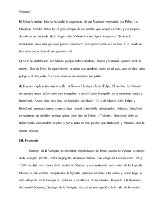 Natanael
b) Sobre la misma base se ha hecho la sugerencia de que Natanael representa, o a Pablo, o al
Discípulo Amado. Pablo fue el gran ejemplo de un israelita que aceptó a Cristo, y el Discípulo
Amado es un discípulo ideal: Según esto, Natanael es una figura imaginaria. Si no se le
mencionara nada más que aquí, podría convencer; pero aparece otra vez en Juan 21:2, donde no
hay duda que se trata de una persona real.
c) Se le ha identificado con Mateo, porque ambos nombres, Mateo y Natanael, quieren decir lo
mismo: Don de Dios. En aquel tiempo se tenían dos nombres; pero, en tal caso, uno de ellos sería
griego y el otro judío. Y en este caso los dos nombres son judíos.
d) Hay una explicación más sencilla: A Natanael le trajo a Jesús Felipe. El nombre de Natanael
no aparece nunca en los otros tres evangelios; y en el Cuarto Evangelio no se menciona nunca a
Bartolomé. Ahora bien: en la lista de discípulos de Mateo 10:3 y de Marcos 3:18, Felipe y
Bartolomé aparecen juntos, como si fuera natural e inevitable relacionarlos. Además, Bartolomé
es realmente un apellido, porque quiere decir hijo de Tolmai o Tolomeo. Bartolomé debe de
haber tenido otro nombre de pila; y por lo tanto es muy posible que Bartolomé y Natanael sean la
misma persona.
III. Fisonomía
Santiago de la Vorágine es el nombre españolizado del beato Jacopo da Varazze o Jacopo
della Voragine (1230 - 1298), hagiógrafo dominico italiano. Fue obispo de Génova entre 1292 y
1298. Escribió una crónica de la ciudad de Génova, y es considerado como autor de La Leyenda
Dorada, la más célebre recopilación de leyendas piadosas en torno a los santos y desde luego la
más influyente en la iconografía pictórica y escultórica de los mismos. Respecto a la fisonomía
del apostol Natanael, Santiago de la Vorágine dice en su investigación de la vida de los santos
 