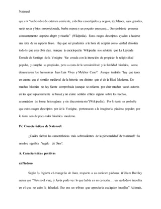 Natanael
que era “un hombre de estatura corriente, cabellos ensortijados y negros, tez blanca, ojos grandes,
nariz recta y bien proporcionada, barba espesa y un poquito entrecana... Su semblante presenta
constantemente aspecto alegre y risueño” (Wikipedia). Estos rasgos descriptos ayudan a hacerse
una idea de su aspecto físico. Hay que ser prudentes a la hora de aceptar como verdad absoluta
todo lo que esta obra dice. Aunque la enciclopedia Wikipedia nos advierte que La Leyenda
Dorada de Santiago de la Vorágine “fue creada con la intención de propiciar la religiosidad
popular, y cumplió su propósito, pero a costa de la verosimilitud y la fidelidad histórica, como
denunciaron los humanistas Juan Luis Vives y Melchor Cano”. Aunque también “hay que tener
en cuenta que el sentido medieval de la historia era distinto que el de la Edad Moderna. De
muchas historias no hay fuente comprobada (aunque se esfuerza por citar muchas veces autores
en los que supuestamente se basa) y no existe sentido crítico alguno sobre los hechos,
acumulados de forma heterogénea y sin discernimiento”(Wikipedia). Por lo tanto es probable
que estos rasgos descriptos por de la Vorágine, pertenezcan a la imaginería piadosa popular; por
lo tanto son de poco valor histórico moderno.
IV. Características de Natanael:
¿Cuáles fueron las características más sobresalientes de la personalidad de Natanael? Su
nombre significa "regalo de Dios“.
A. Características positivas
a) Piadoso
Según lo registra el evangelio de Juan, respecto a su carácter piadoso, William Barclay
opina que “Natanael vino, y Jesús pudo ver lo que había en su corazón. …un verdadero israelita
en el que no cabe la falsedad. Ese era un tributo que apreciaría cualquier israelita” Además,
 