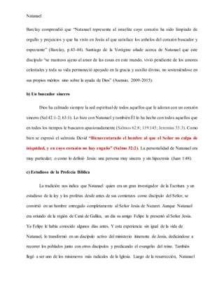 Natanael
Barclay comprendió que “Natanael representa al israelita cuyo corazón ha sido limpiado de
orgullo y prejuicios y que ha visto en Jesús al que satisface los anhelos del corazón buscador y
expectante” (Barclay, p.43-44). Santiago de la Vorágine añade acerca de Natanael que este
discípulo “se mantuvo ajeno al amor de las cosas en este mundo, vivió pendiente de los amores
celestiales y toda su vida permaneció apoyado en la gracia y auxilio divino, no sosteniéndose en
sus propios méritos sino sobre la ayuda de Dios” (Asensio, 2009-2015).
b) Un buscador sincero
Dios ha calmado siempre la sed espiritual de todos aquellos que le adoran con un corazón
sincero (Sal 42:1-2; 63:1). Lo hizo con Natanael y también Él lo ha hecho con todos aquellos que
en todos los tiempos le buscaron apasionadamente (Salmos 62:8; 119:145; Jeremías 33:3). Como
bien se expresó el salmista David “Bienaventurado el hombre al que el Señor no culpa de
iniquidad, y en cuyo corazón no hay engaño” (Salmo 32:2). La personalidad de Natanael era
muy particular; o como lo definió Jesús: una persona muy sincera y sin hipocresía (Juan 1:48).
c) Estudioso de la Profecía Bíblica
La tradición nos indica que Natanael quien era un gran investigador de la Escritura y un
estudioso de la ley y los profetas desde antes de sus comienzos como discípulo del Señor, se
convirtió en un hombre entregado completamente al Señor Jesús de Nazaret. Aunque Natanael
era oriundo de la región de Caná de Galilea, un día su amigo Felipe le presentó al Señor Jesús.
Ya Felipe le había conocido algunos días antes. Y esta experiencia sin igual de la vida de
Natanael, lo transformó en un discípulo activo del ministerio itinerante de Jesús, dedicándose a
recorrer los poblados junto con otros discípulos y predicando el evangelio del reino. También
llegó a ser uno de los misioneros más radicales de la Iglesia. Luego de la resurrección, Natanael
 