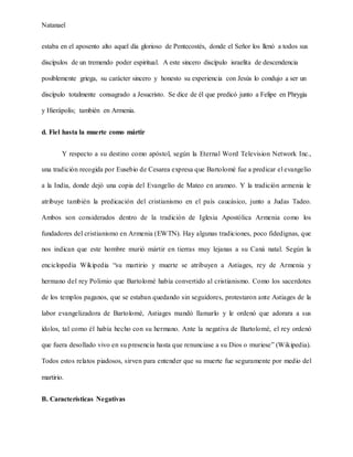 Natanael
estaba en el aposento alto aquel día glorioso de Pentecostés, donde el Señor los llenó a todos sus
discípulos de un tremendo poder espiritual. A este sincero discípulo israelita de descendencia
posiblemente griega, su carácter sincero y honesto su experiencia con Jesús lo condujo a ser un
discípulo totalmente consagrado a Jesucristo. Se dice de él que predicó junto a Felipe en Phrygia
y Hierápolis; también en Armenia.
d. Fiel hasta la muerte como mártir
Y respecto a su destino como apóstol, según la Eternal Word Television Network Inc.,
una tradición recogida por Eusebio de Cesarea expresa que Bartolomé fue a predicar el evangelio
a la India, donde dejó una copia del Evangelio de Mateo en arameo. Y la tradición armenia le
atribuye también la predicación del cristianismo en el país caucásico, junto a Judas Tadeo.
Ambos son considerados dentro de la tradición de Iglesia Apostólica Armenia como los
fundadores del cristianismo en Armenia (EWTN). Hay algunas tradiciones, poco fidedignas, que
nos indican que este hombre murió mártir en tierras muy lejanas a su Caná natal. Según la
enciclopedia Wikipedia “su martirio y muerte se atribuyen a Astiages, rey de Armenia y
hermano del rey Polimio que Bartolomé había convertido al cristianismo. Como los sacerdotes
de los templos paganos, que se estaban quedando sin seguidores, protestaron ante Astiages de la
labor evangelizadora de Bartolomé, Astiages mandó llamarlo y le ordenó que adorara a sus
ídolos, tal como él había hecho con su hermano. Ante la negativa de Bartolomé, el rey ordenó
que fuera desollado vivo en su presencia hasta que renunciase a su Dios o muriese” (Wikipedia).
Todos estos relatos piadosos, sirven para entender que su muerte fue seguramente por medio del
martirio.
B. Características Negativas
 
