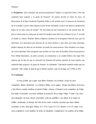 Natanael
a. Prejuicioso: ¿Fue Natanael una persona prejuiciosa? Implica su expresión (Juan 1:46) una
condición baja respecto a la gente de Nazaret? Así parece decirlo el relato de Juan. El
Diccionario de la Real Academia Española define a esta actitud como "el proceso de formación
de un concepto o juicio sobre alguna cosa de forma anticipada, es decir una falacia o proposición
lógica de un mito, antes de tiempo”. No hay dudas de que el prejuicio es una actitud muy fea,
pero es sabio tener en cuenta que no todos los hombres que dicen ser cristianos lo son. Y no todo
el mundo es sincero. Muchos líderes religiosos incurren en la arrogancia fatal de creer que los
individuos son marionetas que precisan de un buen titiritero y que ellos, por tener autoridad,
pueden manejar los hilos de sus destinos sin medir las consecuencias. Estos hombres son ciegos,
sin visión espiritual !Que arrogantes que resultan ser esta clase de hombres llenos de prejuicios!
Pero Alfred Edersheim, un judío converso al cristianismo y un erudito bíblico del siglo XIX,
expresa que la idea de que la expresión de Natanael del primer capítulo de Juan implica una
condición baja respecto a la gente de Nazaret "es infundada”. Edersheim también señala que esa
expresión “sólo señala la duda de que el Mesías pudiera venir de un lugar así” (1988, p.183).
VI. Conclusión
Es muy posible que a quien Juan llama Natanael, sea el mismo al que los otros
evangelistas llaman Bartolomé. La evidencia bíblica así lo sugiere. Porque San Mateo, San Lucas
y San Marcos cuando nombran al apóstol Felipe, colocan a Natanael como compañero de Felipe.
Fue traído al encuentro con Jesús mediante la invitación de su amigo Felipe. Y junto a los otros
once discípulos de Jesús, fueron recorriendo todos los pueblitos y las aldeas de la región de
Galilea, predicando el mensaje del reino de los cielos a muchas personas que nunca habían
escuchado ni visto nada igual (Mateo 4:17, 9:13; Lucas 8:1,13:3; Marcos 1:14-15). Junto a sus
otros compañeros y por mandato de Jesús, los discípulos evangelizaron los pueblos de la Galilea
 