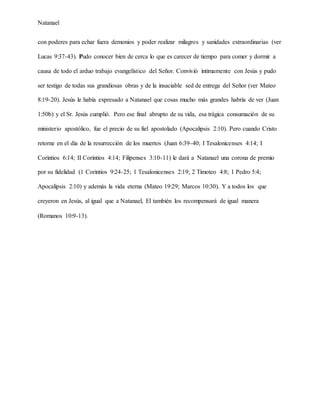 Natanael
con poderes para echar fuera demonios y poder realizar milagros y sanidades extraordinarias (ver
Lucas 9:37-43). Pudo conocer bien de cerca lo que es carecer de tiempo para comer y dormir a
causa de todo el arduo trabajo evangelístico del Señor. Convivió íntimamente con Jesús y pudo
ser testigo de todas sus grandiosas obras y de la insaciable sed de entrega del Señor (ver Mateo
8:19-20). Jesús le había expresado a Natanael que cosas mucho más grandes habría de ver (Juan
1:50b) y el Sr. Jesús cumplió. Pero ese final abrupto de su vida, esa trágica consumación de su
ministerio apostólico, fue el precio de su fiel apostolado (Apocalipsis 2:10). Pero cuando Cristo
retorne en el día de la resurrección de los muertos (Juan 6:39-40; I Tesalonicenses 4:14; I
Corintios 6:14; II Corintios 4:14; Filipenses 3:10-11) le dará a Natanael una corona de premio
por su fidelidad (1 Corintios 9:24-25; 1 Tesalonicenses 2:19; 2 Timoteo 4:8; 1 Pedro 5:4;
Apocalipsis 2:10) y además la vida eterna (Mateo 19:29; Marcos 10:30). Y a todos los que
creyeron en Jesús, al igual que a Natanael, El también los recompensará de igual manera
(Romanos 10:9-13).
 