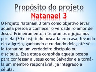 O Projeto Natanael 3 tem como objetivo levar
aquela pessoa a conhecer o verdadeiro amor de
Jesus. Primeiramente, nós oramos e jejuamos
por ela (30 dias), indo buscá-la em casa, levando
ela a igreja, ganhando e cuidando dela, até vê-
la tornar-se um verdadeiro discípulo ou
discípula. Essa etapa consolida aquela pessoa
para confessar a Jesus como Salvador e a torná-
la um membro responsável, já integrado a
célula.
Natanael 3
 