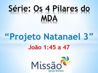 “Projeto Natanael 3”
João 1:45 a 47
Série: Os 4 Pilares do
MDA
 