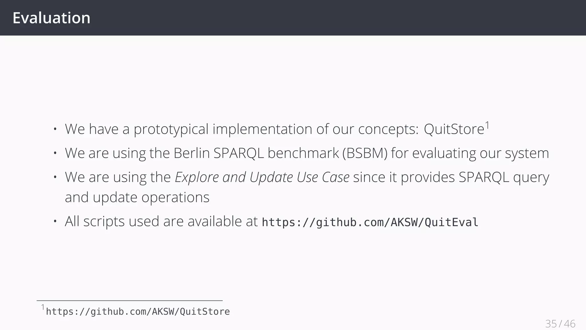 Evaluation
• We have a prototypical implementation of our concepts: QuitStore1
• We are using the Berlin SPARQL benchmark (BSBM) for evaluating our system
• We are using the Explore and Update Use Case since it provides SPARQL query
and update operations
• All scripts used are available at https://github.com/AKSW/QuitEval
1
https://github.com/AKSW/QuitStore
35 / 45
 
