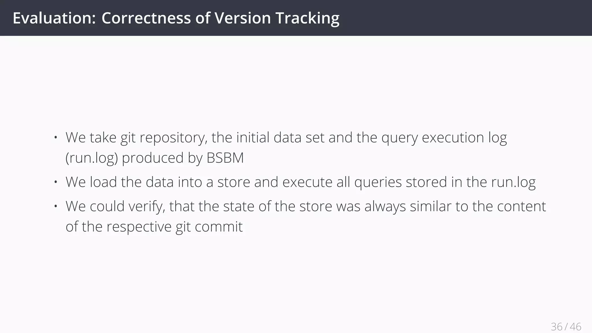 Evaluation: Correctness of Version Tracking
• We take git repository, the initial data set and the query execution log
(run.log) produced by BSBM
• We load the data into a store and execute all queries stored in the run.log
• We could verify, that the state of the store was always similar to the content
of the respective git commit
36 / 45
 