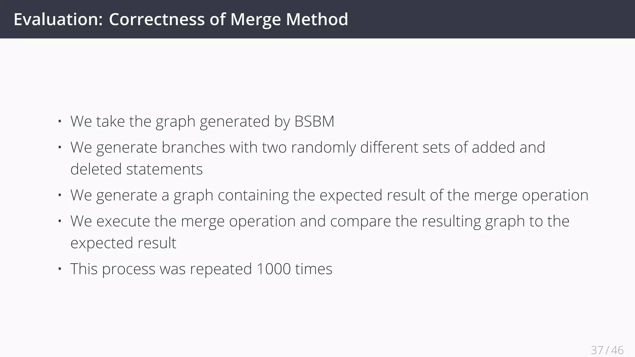 Evaluation: Correctness of Merge Method
• We take the graph generated by BSBM
• We generate branches with two randomly diﬀerent sets of added and
deleted statements
• We generate a graph containing the expected result of the merge operation
• We execute the merge operation and compare the resulting graph to the
expected result
• This process was repeated 1000 times
37 / 45
 