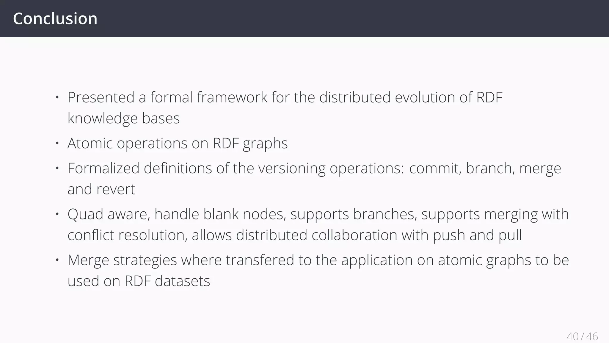 Conclusion
• Presented a formal framework for the distributed evolution of RDF
knowledge bases
• Atomic operations on RDF graphs
• Formalized deﬁnitions of the versioning operations: commit, branch, merge
and revert
• Quad aware, handle blank nodes, supports branches, supports merging with
conﬂict resolution, allows distributed collaboration with push and pull
• Merge strategies where transfered to the application on atomic graphs to be
used on RDF datasets
40 / 45
 