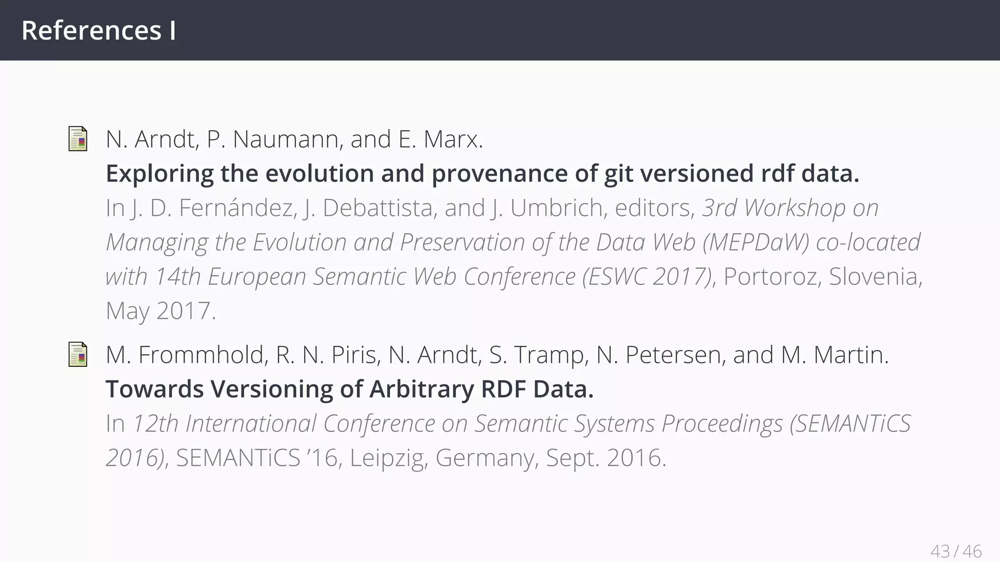 References I
N. Arndt, P. Naumann, and E. Marx.
Exploring the evolution and provenance of git versioned rdf data.
In J. D. Fernández, J. Debattista, and J. Umbrich, editors, 3rd Workshop on
Managing the Evolution and Preservation of the Data Web (MEPDaW) co-located
with 14th European Semantic Web Conference (ESWC 2017), Portoroz, Slovenia,
May 2017.
M. Frommhold, R. N. Piris, N. Arndt, S. Tramp, N. Petersen, and M. Martin.
Towards Versioning of Arbitrary RDF Data.
In 12th International Conference on Semantic Systems Proceedings (SEMANTiCS
2016), SEMANTiCS ’16, Leipzig, Germany, Sept. 2016.
43 / 45
 