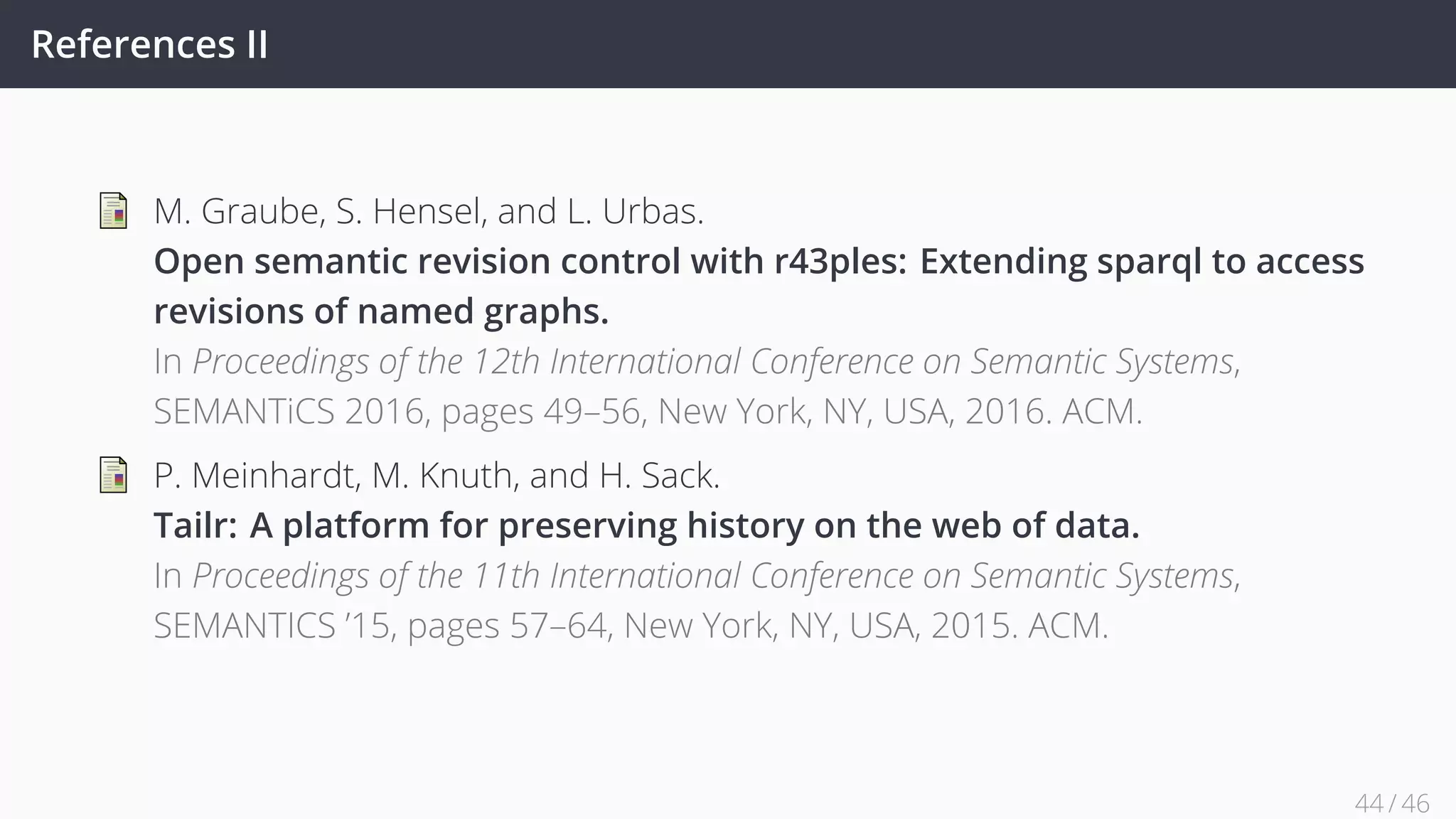 References II
M. Graube, S. Hensel, and L. Urbas.
Open semantic revision control with r43ples: Extending sparql to access
revisions of named graphs.
In Proceedings of the 12th International Conference on Semantic Systems,
SEMANTiCS 2016, pages 49–56, New York, NY, USA, 2016. ACM.
P. Meinhardt, M. Knuth, and H. Sack.
Tailr: A platform for preserving history on the web of data.
In Proceedings of the 11th International Conference on Semantic Systems,
SEMANTICS ’15, pages 57–64, New York, NY, USA, 2015. ACM.
44 / 45
 