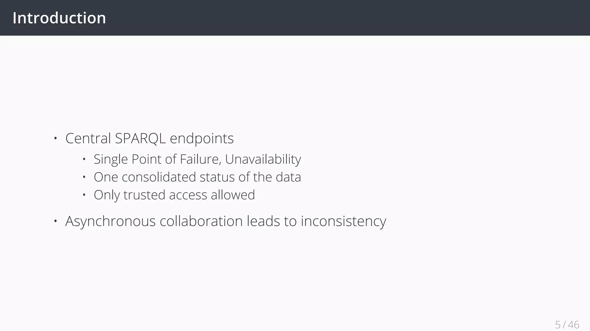 Introduction
• Central SPARQL endpoints
• Single Point of Failure, Unavailability
• One consolidated status of the data
• Only trusted access allowed
• Asynchronous collaboration leads to inconsistency
5 / 45
 