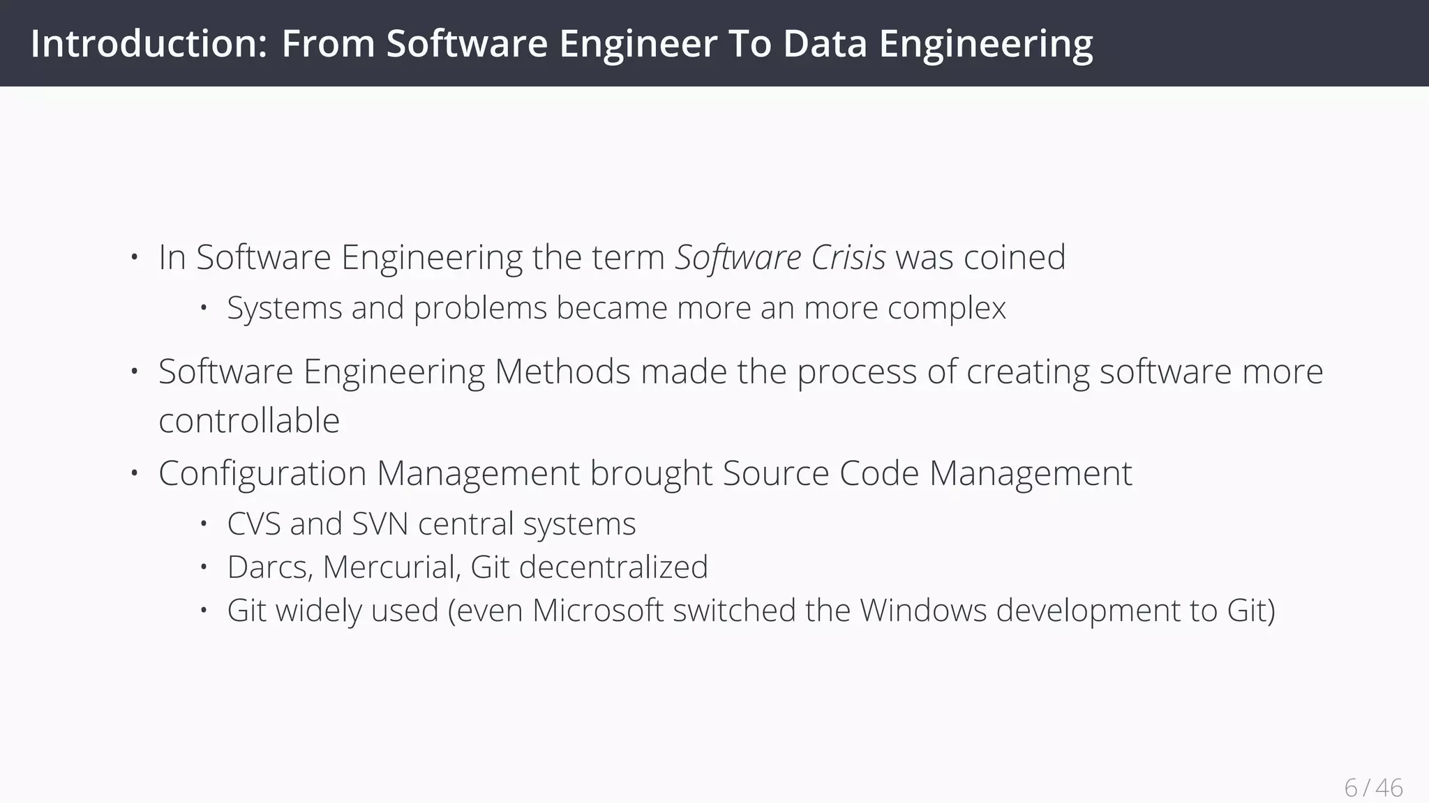 Introduction: From Software Engineer To Data Engineering
• In Software Engineering the term Software Crisis was coined
• Systems and problems became more an more complex
• Software Engineering Methods made the process of creating software more
controllable
• Conﬁguration Management brought Source Code Management
• CVS and SVN central systems
• Darcs, Mercurial, Git decentralized
• Git widely used (even Microsoft switched the Windows development to Git)
6 / 45
 