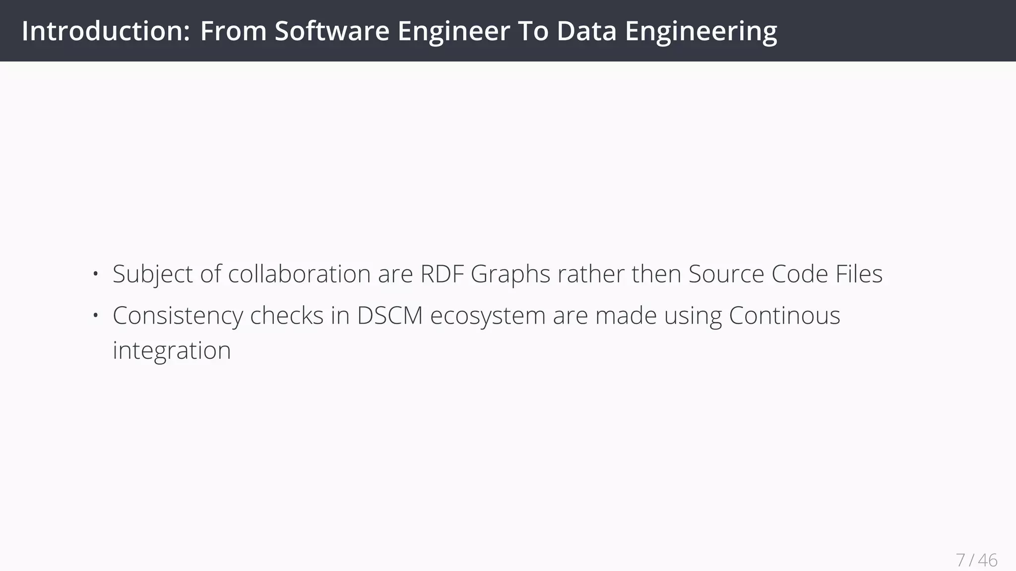 Introduction: From Software Engineer To Data Engineering
• Subject of collaboration are RDF Graphs rather then Source Code Files
• Consistency checks in DSCM ecosystem are made using Continous
integration
7 / 45
 