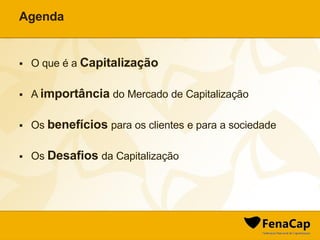 Agenda
 O que é a Capitalização
 A importância do Mercado de Capitalização
 Os benefícios para os clientes e para a sociedade
 Os Desafios da Capitalização
 