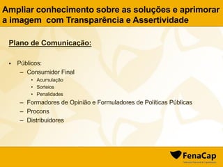 Plano de Comunicação:
 Públicos:
– Consumidor Final
• Acumulação
• Sorteios
• Penalidades
– Formadores de Opinião e Formuladores de Políticas Públicas
– Procons
– Distribuidores
Ampliar conhecimento sobre as soluções e aprimorar
a imagem com Transparência e Assertividade
 
