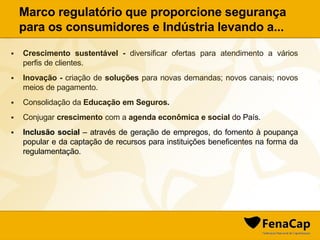  Crescimento sustentável - diversificar ofertas para atendimento a vários
perfis de clientes.
 Inovação - criação de soluções para novas demandas; novos canais; novos
meios de pagamento.
 Consolidação da Educação em Seguros.
 Conjugar crescimento com a agenda econômica e social do País.
 Inclusão social – através de geração de empregos, do fomento à poupança
popular e da captação de recursos para instituições beneficentes na forma da
regulamentação.
Marco regulatório que proporcione segurança
para os consumidores e Indústria levando a...
 