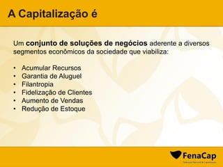 A Capitalização é
Um conjunto de soluções de negócios aderente a diversos
segmentos econômicos da sociedade que viabiliza:
• Acumular Recursos
• Garantia de Aluguel
• Filantropia
• Fidelização de Clientes
• Aumento de Vendas
• Redução de Estoque
 