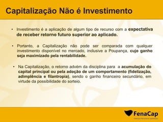 Capitalização Não é Investimento
• Investimento é a aplicação de algum tipo de recurso com a expectativa
de receber retorno futuro superior ao aplicado.
• Portanto, a Capitalização não pode ser comparada com qualquer
investimento disponível no mercado, inclusive a Poupança, cujo ganho
seja maximizado pela rentabilidade.
• Na Capitalização, o retorno advém da disciplina para a acumulação do
capital principal ou pela adoção de um comportamento (fidelização,
adimplência e filantropia), sendo o ganho financeiro secundário, em
virtude da possibilidade do sorteio.
 