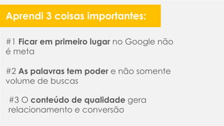 #1 Ficar em primeiro lugar no Google não
é meta
#2 As palavras tem poder e não somente
volume de buscas
#3 O conteúdo de qualidade gera
relacionamento e conversão
Aprendi 3 coisas importantes:
 