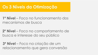 1º Nível – Foco no funcionamento dos
mecanismos de busca
2º Nível – Foco no comportamento de
busca e interesse do seu público
3º Nível – Foco na criação de um
relacionamento que gera conversão
Os 3 Níveis da Otimização
 