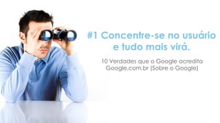 O conceito que mudou toda a estratégia
#1 Concentre-se no usuário
e tudo mais virá.
10 Verdades que o Google acredita
Google.com.br (Sobre o Google)
 