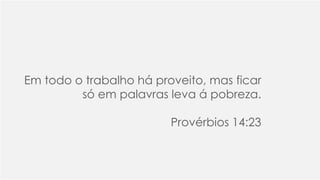 Em todo o trabalho há proveito, mas ficar
só em palavras leva á pobreza.
Provérbios 14:23
 
