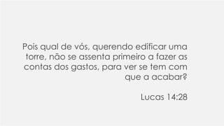 Pois qual de vós, querendo edificar uma
torre, não se assenta primeiro a fazer as
contas dos gastos, para ver se tem com
que a acabar?
Lucas 14:28
 
