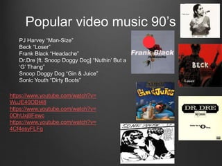 Popular video music 90’s
PJ Harvey “Man-Size”
Beck “Loser”
Frank Black “Headache”
Dr.Dre [ft. Snoop Doggy Dog] “Nuthin’ But a
‘G’ Thang”
Snoop Doggy Dog “Gin & Juice”
Sonic Youth “Dirty Boots”
https://www.youtube.com/watch?v=
WuJE40OBt48
https://www.youtube.com/watch?v=
0OhUxj8Fewc
https://www.youtube.com/watch?v=
4Cf4esyFLFg
 