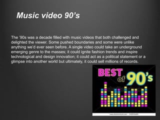 The ’90s was a decade filled with music videos that both challenged and
delighted the viewer. Some pushed boundaries and some were unlike
anything we’d ever seen before. A single video could take an underground
emerging genre to the masses; it could ignite fashion trends and inspire
technological and design innovation; it could act as a political statement or a
glimpse into another world but ultimately, it could sell millions of records.
Music video 90’s
 