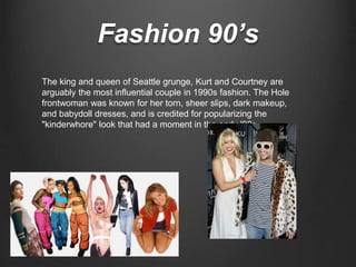 Fashion 90’s
The king and queen of Seattle grunge, Kurt and Courtney are
arguably the most influential couple in 1990s fashion. The Hole
frontwoman was known for her torn, sheer slips, dark makeup,
and babydoll dresses, and is credited for popularizing the
"kinderwhore" look that had a moment in the early '90s.
 
