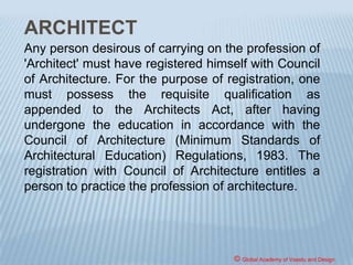 B.ARCH. DEGREE PROGRAMME
The architecture students are trained by getting
exposed to live problems, situations and
circumstances. Teaching, throughout the course of
five years, is based on an inter-disciplinary approach
which in addition to classroom learning through
lectures, slide talks, discussions, assignments,
comprehension tests, etc. entails numerous site visits
and on-the-spot studies.
© Global Academy of Vaastu and Design
 