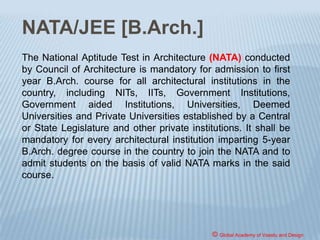 ARCHITECT
Any person desirous of carrying on the profession of
'Architect' must have registered himself with Council
of Architecture. For the purpose of registration, one
must possess the requisite qualification as
appended to the Architects Act, after having
undergone the education in accordance with the
Council of Architecture (Minimum Standards of
Architectural Education) Regulations, 1983. The
registration with Council of Architecture entitles a
person to practice the profession of architecture.
© Global Academy of Vaastu and Design
 