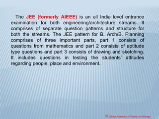 COMPETENT AUTHORITY
AND CONDUCT OF APTITUDE TEST
The admissions shall be carried out by the
Competent authority i.e. the Government or
University, or such authorities/ institution concerned
[School/ College of Architecture]/ Association or
Federation of Institutions [Schools or College of
Architecture], as approved by the Government /
University, based on the marks obtained in
NATA/JEE and the qualifying examinations.
© Global Academy of Vaastu and Design
 