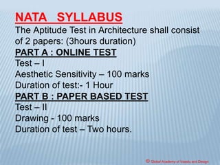 ELIGIBILITY FOR ADMISSION
No candidate, with less than 50% marks in
aggregate, shall be admitted to the architecture
course unless he/ she has passed an examination
at the end of the new 10+2 scheme of Senior
School Certificate Examination or equivalent with
Mathematics as subjects of examination at the 10+2
level.
All Admissions to Architecture degree course shall
be subject to passing of National Aptitude Test in
Architecture (NATA) conducted by the Council of
Architecture or JEE(B.Arch.).
© Global Academy of Vaastu and Design
 