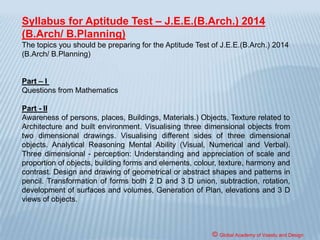 NATA/JEE [B.Arch.]
National Aptitude Test in Architecture (NATA) is being
conducted by CoA, at national level, to provide a single
window system for appearing in aptitude test to students and
institutions for admission to 1st year of 5-year B.Arch Degree
Course at all approved Institutions all over country. The
purpose of conducting NATA is to provide a single scheme of
examination for holding aptitude test and to facilitate
prospective students all over the country to apply for
admissions in architectural institutional in the country.
However, actual admissions shall be carried out only by the
concerned designated authorities of the respective states/
institutions based on NATA.
© Global Academy of Vaastu and Design
 